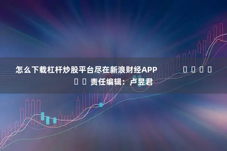 怎么下载杠杆炒股平台尽在新浪财经APP            						责任编辑：卢昱君